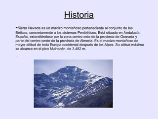 Historia
-Sierra Nevada es un macizo montañoso perteneciente al conjunto de las
Béticas, concretamente a los sistemas Penibéticos. Está situada en Andalucía,
España, extendiéndose por la zona centro-este de la provincia de Granada y
parte del centro-oeste de la provincia de Almería. Es el macizo montañoso de
mayor altitud de toda Europa occidental después de los Alpes. Su altitud máxima
se alcanza en el pico Mulhacén, de 3.482 m.
.

 