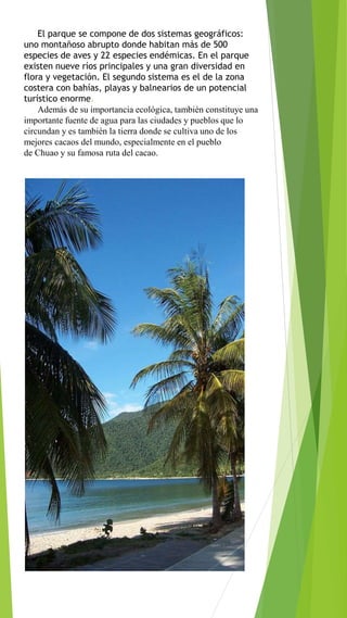 El parque se compone de dos sistemas geográficos:
uno montañoso abrupto donde habitan más de 500
especies de aves y 22 especies endémicas. En el parque
existen nueve ríos principales y una gran diversidad en
flora y vegetación. El segundo sistema es el de la zona
costera con bahías, playas y balnearios de un potencial
turístico enorme.
Además de su importancia ecológica, también constituye una
importante fuente de agua para las ciudades y pueblos que lo
circundan y es también la tierra donde se cultiva uno de los
mejores cacaos del mundo, especialmente en el pueblo
de Chuao y su famosa ruta del cacao.
 