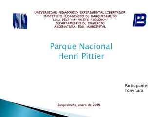 UNIVERSIDAD PEDAGOGICA EXPERIMENTAL LIBERTADOR
INSTITUTO PEDAGOGICO DE BARQUISIMETO
“LUIS BELTRAN PRIETO FIGUEROA”
DEPARTAMENTO DE COMERCIO
ASIGNATURA: EDU. AMBIENTAL
Parque Nacional
Henri Pittier
Barquisimeto, enero de 2015
Participante:
Tony Lara
 