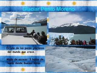 Glaciar Perito Moreno
Es uno de los pocos glaciares
del mundo que crece.
Modo de acceso: 3 horas de
vuelo desde Buenos Aires.
 