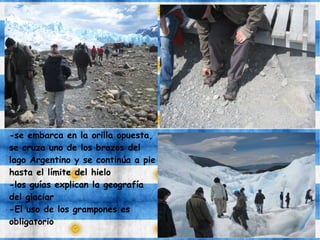 -se embarca en la orilla opuesta,
se cruza uno de los brazos del
lago Argentino y se continúa a pie
hasta el límite del hielo
-los guías explican la geografía
del glaciar
-El uso de los grampones es
obligatorio
 