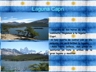 Laguna Capri
-Después de dos horas de una
caminata, llegamos a la laguna
Capri.
-Si hay suerte de contar con un día
soleado, se verá brillar la laguna.
-Ante tanta belleza, dan ganas de
sentarse un rato a orillas de la
gran laguna y meditar.
 