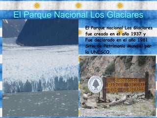 El Parque Nacional Los Glaciares
El Parque nacional Los Glaciares
fue creado en el año 1937 y
Fue declarado en el año 1981
Sitio de Patrimonio Mundial por
la UNESCO.
 