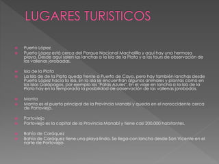  Puerto López
 Puerto López está cerca del Parque Nacional Machalilla y aquí hay una hermosa
playa. Desde aquí salen las lanchas a la Isla de la Plata y a los tours de observación de
las vallenas jorobadas.
 Isla de la Plata
 La Isla de de la Plata queda frente a Puerto de Cayo, pero hay también lanchas desde
Puerto López hacía la isla. En la isla se encuentran algunos animales y plantas como en
las Islas Galápagos, por ejemplo las "Patas Azules". En el viaje en lancha a la Isla de la
Plata hay en la temporada la posibilidad de observación de las vallenas jorobadas.
 Manta
 Manta es el puerto principal de la Provincia Manabí y queda en el noroccidente cerca
de Portoviejo.
 Portoviejo
 Portoviejo es la capital de la Provincia Manabí y tiene casi 200.000 habitantes.
 Bahía de Caráquez
 Bahía de Caráquez tiene una playa linda. Se llega con lancha desde San Vicente en el
norte de Portoviejo.
 