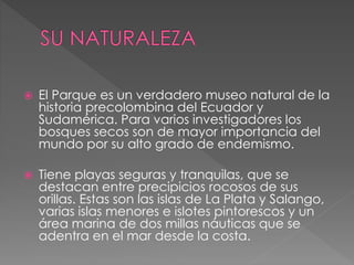  El Parque es un verdadero museo natural de la
historia precolombina del Ecuador y
Sudamérica. Para varios investigadores los
bosques secos son de mayor importancia del
mundo por su alto grado de endemismo.
 Tiene playas seguras y tranquilas, que se
destacan entre precipicios rocosos de sus
orillas. Estas son las islas de La Plata y Salango,
varias islas menores e islotes pintorescos y un
área marina de dos millas náuticas que se
adentra en el mar desde la costa.
 