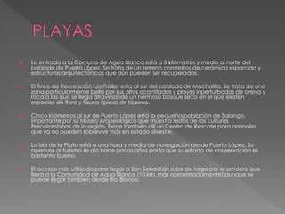  La entrada a la Comuna de Agua Blanca está a 5 kilómetros y medio al norte del
poblado de Puerto López. Se trata de un terreno con restos de cerámica esparcida y
estructuras arquitectónicas que aún pueden ser recuperadas.
 El Área de Recreación Los Frailes esta al sur del poblado de Machalilla. Se trata de una
zona particularmente bella por sus altos acantilados y playas inperturbadas de arena y
roca a las que se llega atravesando un hermoso bosque seco en el que existen
especies de flora y fauna típicas de la zona.
 Cinco kilómetros al sur de Puerto López está la pequeña población de Salango,
importante por su Museo Arqueológico que muestra restos de las culturas
Precolombinas de la región. Existe también allí un Centro de Rescate para animales
que ya no pueden sobrevivir más en estado silvestre.
 La Isla de la Plata está a una hora y media de navegación desde Puerto López. Su
apertura al turismo se dio hace pocos años por lo que su estado de conservación es
bastante bueno.
 El acceso más utilizado para llegar a San Sebastián sube de largo por el sendero que
lleva a la Comunidad de Agua Blanca (10 km. más aproximadamente) aunque se
puede llegar también desde Río Blanco.
 