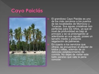  El grandioso Cayo Paiclás es uno
de los más cercanos a los puertos
de las localidades de Morrocoy y
Tucacas. Sus aguas cristalinas son
perfectas para los niños, ya que el
nivel de profundidad es bajo al
principio y se va prolongando al
adentrarse en sus aguas; posee un
tamaño medio y presenta
vegetación de palmeras.
 En cuanto a los servicios que
ofrece, se encuentran el alquiler de
toldos y sillas, además de un
delicioso establecimiento de
comida. No dejes de visitar este
bello paraíso que vale la pena
conocer.
 