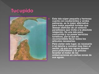  Esta isla súper pequeña y hermosa
cuenta con exuberantes y verdes
palmeras, es la mejor alternativa
para todos aquellos turistas que
desean disfrutar de un entorno
paradisíaco que invita a la absoluta
relajación. Es una isla poco
concurrida y no posee servicios
turísticos, por lo que es
recomendable llevar todos los
artículos necesarios.
 Para visitar este lugar, es necesario
ir en lancha y conocer muy bien el
sector, ya que sus aguas poseen
poca profundidad y es preciso
levantar el motor de las
embarcaciones en ciertas zonas de
sus aguas.
 