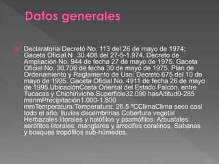  Declaratoria Decretó No. 113 del 26 de mayo de 1974;
Gaceta Oficial N 30.408 del 27-5-1.974. Decreto de
Ampliación No. 944 de fecha 27 de mayo de 1975. Gaceta
Oficial No. 30.706 de fecha 30 de mayo de 1975. Plan de
Ordenamiento y Reglamento de Uso: Decreto 675 del 10 de
mayo de 1995. Gaceta Oficial No. 4911 de fecha 26 de mayo
de 1995.UbicaciónCosta Oriental del Estado Falcón, entre
Tucacas y Chichiriviche.Superficie32.090 hasAltitud0-285
msnmPrecipitación1.000-1.800
mmTemperatura:Temperatura: 26.5 ºCClimaClima seco casi
todo el año, lluvias decembrinas Cobertura vegetal
Herbazales litorales y halófilos y psamófilos. Arbustales
xerófitos litorales; manglares y arrecifes coralinos. Sabanas
y bosques tropófilos sub-húmedos.
 