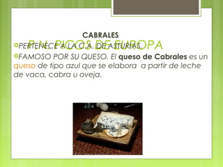 CABRALES
   P.N. PICOS DE EUROPA
PERTENECE A LA C.A. DE ASTURIAS.
FAMOSO POR SU QUESO. El queso de Cabrales es un
queso de tipo azul que se elabora a partir de leche
de vaca, cabra u oveja.
 