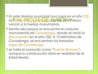  En este término municipal tuvo lugar en el año 722
   P.N. PICOS DE EUROPA
  la Batalla de Covadonga, donde Don Pelayo
  venció a la fuerzas musulmanas.
 Dentro del parque se encuentra el conjunto
  monumental de Covadonga, donde se inició la
  Reconquista en el año 722. A 12 kilómetros de
  Covadonga, se encuentran los llamados
  lagos de Covadonga.
 se halla el conocido como "Puente Romano",
  aunque su construcción data en realidad de la
  Edad Media.
 