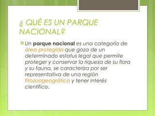 ¿ QUÉ ES UN PARQUE
NACIONAL?
 Un parque nacional es una categoría de
 área protegida que goza de un
 determinado estatus legal que permite
 proteger y conservar la riqueza de su flora
 y su fauna, se caracteriza por ser
 representativa de una región
 fitozoogeográfica y tener interés
 científico.
 