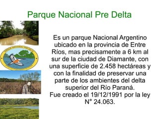 Parque Nacional Pre Delta 
Es un parque Nacional Argentino 
ubicado en la provincia de Entre 
Ríos, mas precisamente a 6 km al 
sur de la ciudad de Diamante, con 
una superficie de 2.458 hectáreas y 
con la finalidad de preservar una 
parte de los ambientes del delta 
superior del Río Paraná. 
Fue creado el 19/12/1991 por la ley 
N° 24.063. 
 