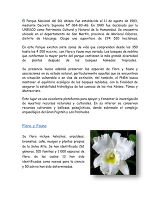 El Parque Nacional del Río Abiseo fue establecido el 11 de agosto de 1983,
mediante Decreto Supremo Nº 064-83-AG. En 1990 fue declarado por la
UNESCO como Patrimonio Cultural y Natural de la Humanidad. Se encuentra
ubicado en el departamento de San Martín, provincia de Mariscal Cáceres,
distrito de Huicungo. Ocupa una superficie de 274 520 hectáreas.
En este Parque existen siete zonas de vida que comprenden desde los 350
hasta los 4 200 m.s.n.m., con flora y fauna muy variada. Los bosques de neblina
que conforman la mayor parte del parque contienen la más grande diversidad
de plantas después de los bosques húmedos tropicales.
Su presencia busca además preservar las especies de flora y fauna y
asociaciones en su estado natural, particularmente aquellas que se encuentran
en situación vulnerable o en vías de extinción. Así también, el PNRA busca
mantener el equilibrio ecológico de los bosques nublados, con la finalidad de
asegurar la estabilidad hidrológica de las cuencas de los ríos Abiseo, Túmac y
Montecristo.
Este lugar es una excelente plataforma para apoyar y fomentar la investigación
de nuestros recursos naturales y culturales. En su interior se conservan
recursos culturales y bellezas paisajísticas, donde sobresale el complejo
arqueológico del Gran Pajatén y Los Pinchudos.
Flora y Fauna
Su flora incluye helechos, orquídeas,
bromelias, caña, musgos y plantas propias
de la Selva Alta. Se han identificado 261
géneros, 105 familias y 1 000 especies de
flora, de las cuales 13 han sido
identificadas como nuevas para la ciencia
y 50 aún no han sido determinadas.
 