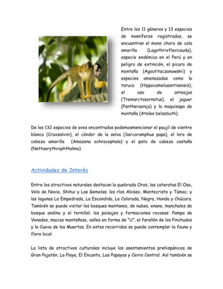 Entre los 11 géneros y 13 especies
de mamíferos registrados, se
encuentran el mono choro de cola
amarilla (Lagothrixflavicauda),
especie endémica en el Perú y en
peligro de extinción, el picuro de
montaña (Agoutitaczanowskii) y
especies amenazadas como la
taruca (Hippocamelusantisensis),
el oso de anteojos
(Tremarctosornatus), el jaguar
(Pantheraonça) y la maquisapa de
montaña (Ateles belzebuth).
De las 132 especies de aves encontradas podemosmencionar el paujil de vientre
blanco (Craxsalvini), el cóndor de la selva (Sarcoramphus papa), el loro de
cabeza amarilla (Amazona ochrocephala) y el pato de cabeza castaña
(Nettaerythrophthalma).
Actividades de Interés
Entre los atractivos naturales destacan la quebrada Oros, las cataratas El Oso,
Velo de Novia, Shihui y Las Gemelas; los ríos Abiseo, Montecristo y Túmac; y
las lagunas La Empedrada, La Escondida, La Colorada, Negra, Honda y Chúcara.
También se puede visitar los bosques montanos, de nubes, enano, manchales de
bosque andino y el tornillal; los paisajes y formaciones rocosas: Pampa de
Venados, macizo montañoso, valles en forma de “U”, el farallón de los Pinchudos
y la Cueva de los Muertos. En estos recorridos se puede contemplar la fauna y
flora local.
La lista de atractivos culturales incluye los asentamientos prehispánicos de
Gran Pajatén, La Playa, El Encanto, Las Papayas y Cerro Central. Así también se
 