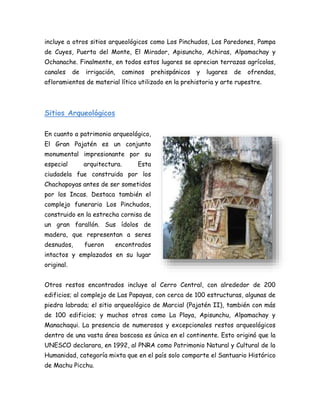 incluye a otros sitios arqueológicos como Los Pinchudos, Los Paredones, Pampa
de Cuyes, Puerta del Monte, El Mirador, Apisuncho, Achiras, Alpamachay y
Ochanache. Finalmente, en todos estos lugares se aprecian terrazas agrícolas,
canales de irrigación, caminos prehispánicos y lugares de ofrendas,
afloramientos de material lítico utilizado en la prehistoria y arte rupestre.
Sitios Arqueológicos
En cuanto a patrimonio arqueológico,
El Gran Pajatén es un conjunto
monumental impresionante por su
especial arquitectura. Esta
ciudadela fue construida por los
Chachapoyas antes de ser sometidos
por los Incas. Destaca también el
complejo funerario Los Pinchudos,
construido en la estrecha cornisa de
un gran farallón. Sus ídolos de
madera, que representan a seres
desnudos, fueron encontrados
intactos y emplazados en su lugar
original.
Otros restos encontrados incluye al Cerro Central, con alrededor de 200
edificios; al complejo de Las Papayas, con cerca de 100 estructuras, algunas de
piedra labrada; el sitio arqueológico de Marcial (Pajatén II), también con más
de 100 edificios; y muchos otros como La Playa, Apisunchu, Alpamachay y
Manachaqui. La presencia de numerosos y excepcionales restos arqueológicos
dentro de una vasta área boscosa es única en el continente. Esto originó que la
UNESCO declarara, en 1992, al PNRA como Patrimonio Natural y Cultural de la
Humanidad, categoría mixta que en el país solo comparte el Santuario Histórico
de Machu Picchu.
 