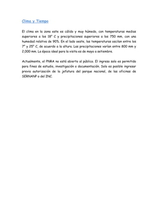 Clima y Tiempo
El clima en la zona este es cálido y muy húmedo, con temperaturas medias
superiores a los 18° C y precipitaciones superiores a los 750 mm, con una
humedad relativa de 90%. En el lado oeste, las temperaturas oscilan entre los
7° y 25° C, de acuerdo a la altura. Las precipitaciones varían entre 800 mm y
2,000 mm. La época ideal para la visita es de mayo a setiembre.
Actualmente, el PNRA no está abierto al público. El ingreso solo es permitido
para fines de estudio, investigación o documentación. Solo es posible ingresar
previa autorización de la jefatura del parque nacional, de las oficinas de
SERNANP o del INC.
 