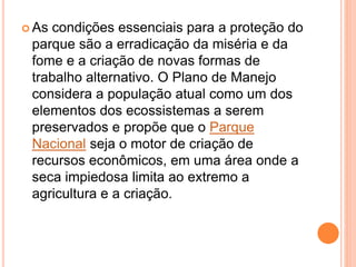  As condições essenciais para a proteção do
parque são a erradicação da miséria e da
fome e a criação de novas formas de
trabalho alternativo. O Plano de Manejo
considera a população atual como um dos
elementos dos ecossistemas a serem
preservados e propõe que o Parque
Nacional seja o motor de criação de
recursos econômicos, em uma área onde a
seca impiedosa limita ao extremo a
agricultura e a criação.
 