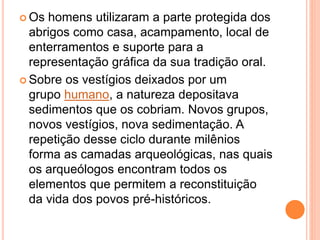  Os homens utilizaram a parte protegida dos
abrigos como casa, acampamento, local de
enterramentos e suporte para a
representação gráfica da sua tradição oral.
 Sobre os vestígios deixados por um
grupo humano, a natureza depositava
sedimentos que os cobriam. Novos grupos,
novos vestígios, nova sedimentação. A
repetição desse ciclo durante milênios
forma as camadas arqueológicas, nas quais
os arqueólogos encontram todos os
elementos que permitem a reconstituição
da vida dos povos pré-históricos.
 