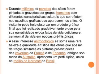  Durante milênios as paredes dos sítios foram
pintadas e gravadas por grupos humanos com
diferentes características culturais que se refletem
nas escolhas gráficas que aparecem nos sítios. O
visitante pode hoje observar um produto gráfico
final que foi realizado gradativamente e que pela
sua narratividade evoca fatos da vida cotidiana e
cerimonial da vida em épocas pré-históricas.
 A esse interesse antropológico se soma uma rara
beleza e qualidade artística das obras que apesar
de traços similares às pinturas pré-históricas
das cavernas da França e da Espanha, abrigos sob
rocha da Austrália, apresenta um perfil típico, único
na região do Nordestedo Brasil.
 