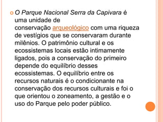 O Parque Nacional Serra da Capivara é
uma unidade de
conservação arqueológico com uma riqueza
de vestígios que se conservaram durante
milênios. O patrimônio cultural e os
ecossistemas locais estão intimamente
ligados, pois a conservação do primeiro
depende do equilíbrio desses
ecossistemas. O equilíbrio entre os
recursos naturais é o condicionante na
conservação dos recursos culturais e foi o
que orientou o zoneamento, a gestão e o
uso do Parque pelo poder público.
 