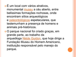  É um local com vários atrativos,
monumental museu a céu aberto, entre
belíssimas formações rochosas, onde
encontram sítios arqueológicos
e paleontológicos espetaculares, que
testemunham a presença de homens e
animais pré-históricos.
 O parque nacional foi criado graças, em
grande parte, ao trabalho da
arqueóloga Niéde Guidon, que hoje dirige a
Fundação Museu do Homem Americano,
instituição responsável pelo manejo do
parque.
 
