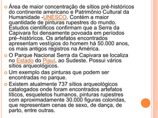 Área de maior concentração de sítios pré-históricos
do continente americano e Patrimônio Cultural da
Humanidade -UNESCO. Contém a maior
quantidade de pinturas rupestres do mundo.
Estudos científicos confirmam que a Serra da
Capivara foi densamente povoada em períodos
pré–históricos. Os artefatos encontrados
apresentam vestígios do homem há 50.000 anos,
os mais antigos registros na América.
 O Parque Nacional Serra da Capivara se localiza
no Estado do Piauí, ao Sudeste. Possui vários
sítios arqueológicos.
 Um exemplo das pinturas que podem ser
encontradas no parque.
 Existem atualmente 737 sítios arqueológicos
catalogados onde foram encontrados artefatos
líticos, esqueletos humanos, pinturas rupestres
com aproximadamente 30.000 figuras coloridas,
que representam cenas de sexo, de dança, de
parto, entre outras.
 