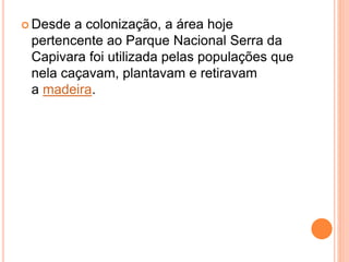  Desde a colonização, a área hoje
pertencente ao Parque Nacional Serra da
Capivara foi utilizada pelas populações que
nela caçavam, plantavam e retiravam
a madeira.
 