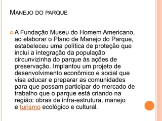 MANEJO DO PARQUE
 A Fundação Museu do Homem Americano,
ao elaborar o Plano de Manejo do Parque,
estabeleceu uma política de proteção que
inclui a integração da população
circunvizinha do parque às ações de
preservação. Implantou um projeto de
desenvolvimento econômico e social que
visa educar e preparar as comunidades
para que possam participar do mercado de
trabalho que o parque está criando na
região: obras de infra-estrutura, manejo
e turismo ecológico e cultural.
 