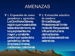 AMENAZAS 1. Expansión de zonas ganaderas y agrícolas: La Cordillera Galeras, región que muestra altas tasas de endemismo, es la que presenta una mayor y constante presión por parte de la ganadería y demás empresas (mineras, madereras y petroleras) 2. Extracción selectiva de madera:  En los Bosques Protectores del limite norte del Parque existe influencia humana dedicada a las actividades extractivas extensivas. 
