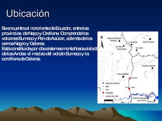Ubicación  Se encuentra al nororiente de Ecuador, entre las provincias  de Napo y Orellana. Comprende los volcanes Sumaco y Pan de Azúcar, además de los cerros Negro y Galeras. Está constituida por dos sistemas montañosos aislados de los Andes: el macizo del volcán Sumaco y la cordillera de Galeras.  