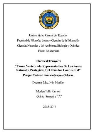 Universidad Central del Ecuador
Facultadde Filosofía,Letras yCiencias de la Educación
Ciencias Naturales ydel Ambiente,Biología yQuímica
Fauna Ecuatoriana
Informe del Proyecto
“Fauna Vertebrada Representativa De Las Áreas
Naturales Protegidas Del Ecuador Continental”
Parque Nacional SumacoNapo –Galeras.
Docente: Msc.IvánMorillo.
MerlynTelloRamos.
Quinto Semestre “A”
2015- 2016
 