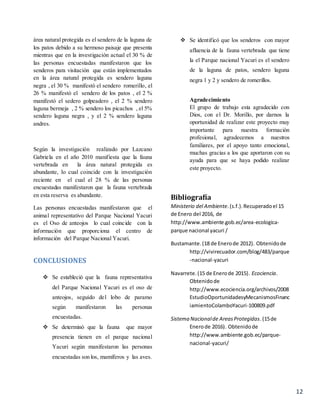 12
área natural protegida es el sendero de la laguna de
los patos debido a su hermoso paisaje que presenta
mientras que en la investigación actual el 30 % de
las personas encuestadas manifestaron que los
senderos para visitación que están implementados
en la área natural protegida es sendero laguna
negra , el 30 % manifestó el sendero romerillo, el
26 % manifestó el sendero de los patos , el 2 %
manifestó el sedero golpeadero , el 2 % sendero
laguna bermeja , 2 % sendero los picachos , el 5%
sendero laguna negra , y el 2 % sendero laguna
andres.
Según la investigación realizado por Lazcano
Gabriela en el año 2010 manifiesta que la fauna
vertebrada en la área natural protegida es
abundante, lo cual coincide con la investigación
reciente en el cual el 28 % de las personas
encuestadas manifestaron que la fauna vertebrada
en esta reserva es abundante.
Las personas encuestadas manifestaron que el
animal representativo del Parque Nacional Yacuri
es el Oso de anteojos lo cual coincide con la
información que proporciona el centro de
información del Parque Nacional Yacuri.
CONCLUSIONES
 Se estableció que la fauna representativa
del Parque Nacional Yacuri es el oso de
anteojos, seguido del lobo de paramo
según manifestaron las personas
encuestadas.
 Se determinó que la fauna que mayor
presencia tienen en el parque nacional
Yacuri según manifestaron las personas
encuestadas son los, mamíferos y las aves.
 Se identificó que los senderos con mayor
afluencia de la fauna vertebrada que tiene
la el Parque nacional Yacuri es el sendero
de la laguna de patos, sendero laguna
negra 1 y 2 y sendero de romerillos.
Agradecimiento
El grupo de trabajo esta agradecido con
Dios, con el Dr. Morillo, por darnos la
oportunidad de realizar este proyecto muy
importante para nuestra formación
profesional, agradecemos a nuestros
familiares, por el apoyo tanto emocional,
muchas gracias a los que aportaron con su
ayuda para que se haya podido realizar
este proyecto.
Bibliografía
Ministerio del Ambiente.(s.f.).Recuperadoel 15
de Enero del 2016, de
http://www.ambiente.gob.ec/area-ecologica-
parque nacional yacuri /
Bustamante.(18 de Enerode 2012). Obtenidode
http://vivirecuador.com/blog/483/parque
-nacional-yacuri
Navarrete.(15 de Enerode 2015). Ecociencia.
Obtenidode
http://www.ecociencia.org/archivos/2008
EstudioOportunidadesyMecanismosFinanc
iamientoColamboYacuri-100809.pdf
Sistema Nacionalde AreasProtegidas.(15de
Enerode 2016). Obtenidode
http://www.ambiente.gob.ec/parque-
nacional-yacuri/
 