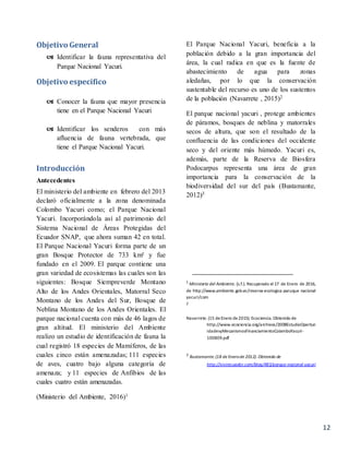 12
Objetivo General
 Identificar la fauna representativa del
Parque Nacional Yacuri.
Objetivo especifico
 Conocer la fauna que mayor presencia
tiene en el Parque Nacional Yacuri
 Identificar los senderos con más
afluencia de fauna vertebrada, que
tiene el Parque Nacional Yacuri.
Introducción
Antecedentes
El ministerio del ambiente en febrero del 2013
declaró oficialmente a la zona denominada
Colombo Yacuri como; el Parque Nacional
Yacuri. Incorporándola así al patrimonio del
Sistema Nacional de Áreas Protegidas del
Ecuador SNAP, que ahora suman 42 en total.
El Parque Nacional Yacuri forma parte de un
gran Bosque Protector de 733 km² y fue
fundado en el 2009. El parque contiene una
gran variedad de ecosistemas las cuales son las
siguientes: Bosque Siempreverde Montano
Alto de los Andes Orientales, Matorral Seco
Montano de los Andes del Sur, Bosque de
Neblina Montano de los Andes Orientales. El
parque nacional cuenta con más de 46 lagos de
gran altitud. El ministerio del Ambiente
realizo un estudio de identificación de fauna la
cual registró 18 especies de Mamíferos, de las
cuales cinco están amenazadas; 111 especies
de aves, cuatro bajo alguna categoría de
amenaza; y 11 especies de Anfibios de las
cuales cuatro están amenazadas.
(Ministerio del Ambiente, 2016)1
El Parque Nacional Yacuri, beneficia a la
población debido a la gran importancia del
área, la cual radica en que es la fuente de
abastecimiento de agua para zonas
aledañas, por lo que la conservación
sustentable del recurso es uno de los sustentos
de la población (Navarrete , 2015)2
El parque nacional yacuri , protege ambientes
de páramos, bosques de neblina y matorrales
secos de altura, que son el resultado de la
confluencia de las condiciones del occidente
seco y del oriente más húmedo. Yacuri es,
además, parte de la Reserva de Biosfera
Podocarpus representa una área de gran
importancia para la conservación de la
biodiversidad del sur del país (Bustamante,
2012)3
1
Ministerio del Ambiente. (s.f.). Recuperado el 17 de Enero de 2016,
de http://www.ambiente.gob.ec/reserva-ecologica-paruque nacional
yacuri/com
2
Navarrete.(15 deEnero de2015). Ecociencia. Obtenido de
http://www.ecociencia.org/archivos/2008EstudioOportun
idadesyMecanismosFinanciamientoColamboYacuri-
100809.pdf
3
Bustamante.(18 de Enerode 2012). Obtenido de
http://vivirecuador.com/blog/483/parque-nacional-yacuri
 