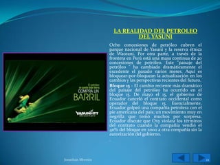 LA REALIDAD DEL PETROLEO
                             DEL YASUNI
                   Ocho concesiones de petróleo cubren el
                   parque nacional de Yasuní y la reserva étnica
                   de Waorani. Por otra parte, a través de la
                   frontera en Perú está una masa continua de 20
                   concesiones de petróleo. Este "paisaje del
                   petróleo " ha cambiado dramáticamente el
                   excedente el pasado varios meses. Aquí es
                   bloquear-por-bloquean la actualización en los
                   cambios y las perspectivas recientes del futuro.
                   Bloque 15 - El cambio reciente más dramático
                   del paisaje del petróleo ha ocurrido en el
                   bloque 15. De mayo el 15, el gobierno de
                   Ecuador canceló el contrato occidental como
                   operador del bloque 15. Esencialmente,
                   Ecuador golpeó una compañía petrolera con el
                   pie americana del país; un movimiento muy en
                   negrilla que tomó muchos por sorpresa.
                   Ecuador discute que Oxy violara los términos
                   del contrato cuando la compañía vendió el
                   40% del bloque en 2000 a otra compañía sin la
                   autorización del gobierno.
                   .



Jonathan Moreira                                                      12
 