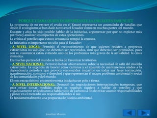 PORQUE Y PARA QUIEN ES IMPORTANTE LA INICIATIVA YASUNI ITT
La propuesta de no extraer el crudo en el Yasuní representa un acumulado de batallas que
desde el ecologismo se han dado tanto en el Ecuador como en muchas partes del mundo.
Durante 3 años ha sido posible hablar de la iniciativa, argumentar por qué no explotar más
petróleo y analizar los impactos de estas operaciones.
La crítica al petróleo que estuvo censurada rompió la censura.
La iniciativa es importante no sólo para el Ecuador:
A NIVEL LOCAL: Permitió el reconocimiento de que quienes resisten a proyectos
extractivitas no solo que, no deberían ser reprimidos, sino que deberían ser premiados, pues
con su resistencia están evitando uno de los problemas más graves de la actualidad: la crisis
climática.
En muchas partes del mundo se habla de Yasunizar territorios.
A NIVEL NACIONAL: Permitió hablar abiertamente sobre la necesidad de salir del modelo
extractivita. La urgencia de buscar otros caminos y el absurdo de mantenernos atados a la
dependencia petrolera que provoca reconocidos impactos en todas sus fases (extracción,
transformación, consumo y desecho) y que representan el mayor problema ambiental y social
de las comunidades y del mundo.
El post extractivismo encontró en esta iniciativa un polo a tierra.
A NIVEL INTERNACIONAL: Desnudó las negociaciones internacionales tramposas, que
para evitar tomar medidas reales se negaban siquiera a hablar de petróleo y que
engañosamente se dedicaron a hablar solo de carbono a fin de evitar asumir responsabilidades
y poner en el mercado sus responsabilidades al sur.
Es fundamentalmente una propuesta de justicia ambiental.



                         Jonathan Moreira                                                       14
 