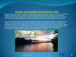 YASUNÍ, UNA ALTERNATIVA DE PAZ Y VIDA
Despertar entre los árboles, recorrer el suelo húmedo de la Amazonía, alzar la mirada y ver cientos de
árboles, cientos de colores. Sentirse viva entre aquel ambiente nuevo y diferente, es como hacer
realidad un sueño natural que evoca la paz que todos necesitamos, tranquilidad de una rutina que
nos encierra día a día y aprender a vivir entre cientos de seres que cuidan con celo de su entorno.

Yasuní-ITT es una iniciativa única en el mundo, original e innovadora que lidera una propuesta que
reduce los efectos negativos del cambio climático al evitar la emisión de más de 407 millones de
toneladas de carbono, que es equivalente a la emisión anual de países como Francia o Brasil, y que es
beneficiosa para todos los países del mundo, la Iniciativa al mismo tiempo considera el respeto a la
comunidades indígenas y sobre todo el mantenimiento del hábitat de los pueblos tagaeri y
taromenane que han decidido permanecer en aislamiento voluntario.




                            Jonathan Moreira                                                             15
 