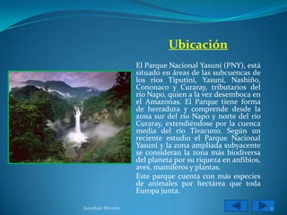 Ubicación
                   El Parque Nacional Yasuní (PNY), está
                   situado en áreas de las subcuencas de
                   los ríos Tiputini, Yasuní, Nashiño,
                   Cononaco y Curaray, tributarios del
                   río Napo, quien a la vez desemboca en
                   el Amazonas. El Parque tiene forma
                   de herradura y comprende desde la
                   zona sur del río Napo y norte del río
                   Curaray, extendiéndose por la cuenca
                   media del río Tivacuno. Según un
                   reciente estudio el Parque Nacional
                   Yasuní y la zona ampliada subyacente
                   se consideran la zona más biodiversa
                   del planeta por su riqueza en anfibios,
                   aves, mamíferos y plantas.
                   Este parque cuenta con más especies
                   de animales por hectárea que toda
                   Europa junta.

Jonathan Moreira                                             3
 