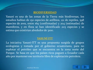 BIODIVERSIDAD
Yasuní es una de las zonas de la Tierra más biodiversas, los
estudios hablan de 150 especies de anfibios, 121 de reptiles, 598
especies de aves, entre 169 (confirmadas) y 204 (estimadas) de
mamíferos, y en flora se han identificado 2113 especies y se
estima que existirían alrededor de 3100.

                         YASUNÍ ITT
La iniciativa Yasuní-ITT es una propuesta surgida de grupos
ecologistas y tomada por el gobierno ecuatoriano, para no
explotar el petróleo que se encuentra en la zona norte del
Parque. Se basa en que los países ricos paguen a Ecuador cada
año por mantener ese territorio libre de explotación petrolera.


                 Jonathan Moreira                                   4
 