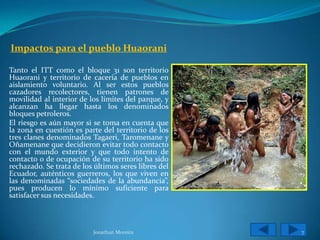 Impactos para el pueblo Huaorani

Tanto el ITT como el bloque 31 son territorio
Huaorani y territorio de cacería de pueblos en
aislamiento voluntario. Al ser estos pueblos
cazadores recolectores, tienen patrones de
movilidad al interior de los límites del parque, y
alcanzan ha llegar hasta los denominados
bloques petroleros.
El riesgo es aún mayor si se toma en cuenta que
la zona en cuestión es parte del territorio de los
tres clanes denominados Tagaeri, Taromenane y
Oñamenane que decidieron evitar todo contacto
con el mundo exterior y que todo intento de
contacto o de ocupación de su territorio ha sido
rechazado. Se trata de los últimos seres libres del
Ecuador, auténticos guerreros, los que viven en
las denominadas “sociedades de la abundancia”,
pues producen lo mínimo suficiente para
satisfacer sus necesidades.



                          Jonathan Moreira            7
 