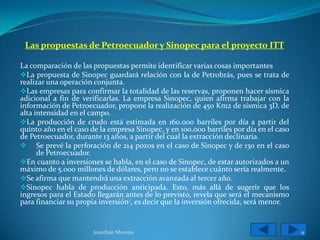 Las propuestas de Petroecuador y Sinopec para el proyecto ITT

La comparación de las propuestas permite identificar varias cosas importantes
La propuesta de Sinopec guardará relación con la de Petrobrás, pues se trata de
realizar una operación conjunta.
Las empresas para confirmar la totalidad de las reservas, proponen hacer sísmica
adicional a fin de verificarlas. La empresa Sinopec, quien afirma trabajar con la
información de Petroecuador, propone la realización de 450 Km2 de sísmica 3D, de
alta intensidad en el campo.
La producción de crudo está estimada en 160.000 barriles por día a partir del
quinto año en el caso de la empresa Sinopec, y en 100.000 barriles por día en el caso
de Petroecuador, durante 13 años, a partir del cual la extracción declinaría.
 Se prevé la perforación de 214 pozos en el caso de Sinopec y de 130 en el caso
      de Petroecuador.
En cuanto a inversiones se habla, en el caso de Sinopec, de estar autorizados a un
máximo de 5.000 millones de dólares, pero no se establece cuánto sería realmente.
Se afirma que mantendrá una extracción avanzada al tercer año.
Sinopec habla de producción anticipada. Esto, más allá de sugerir que los
ingresos para el Estado llegarán antes de lo previsto, revela que será el mecanismo
para financiar su propia inversión1, es decir que la inversión ofrecida, será menor.


                       Jonathan Moreira                                                 9
 