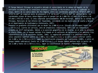 El Parque Natural Chicaque se encuentra ubicado al suroccidente de la sabana de Bogotá, en la vertiente occidental de la cordillera oriental y conforma la Microcuenca alta de la quebrada la playa, dentro de la cuenca media del Río Bogotá, entre las coordenadas geográficas 74°18’25.109” y 74°19’25.187” de Longitud oeste de greenwich y 4° 36’21.215” a 4°37’42.907” de Latitud Norte. Las coordenadas planas de Gauss datum Bogotá para el parque son de 1.000.761 a 1.003.271 m Norte y de 973.064 a 974.915 m este. El área comprende aproximadamente 308.88 hectáreas, dentro de la vereda de Chicaque, Municipio de San Antonio del Tequendama, colindando con los municipios de soacha y Bojacá en el Departamento de Cundinamarca (Valenzuela, 1997).Presenta un gradiente altitudinal que va desde los 2.000 m.s.n.m. (Escuela de Chicaque) hasta los 2.720 m.s.n.m. (cerros de carrizal, alto de armadillos) (Valenzuela, 1997) con una temperatura promedio de 14.5° Centígrados. Debido a la posición geográfica de la reserva, en el área se presenta el Efecto Föhen, con un bosque nublado frío húmedo en la vertiente de barloventos y un ambiente frío subxerofítico en la de sotavento (Valdés, 1996). La vegetación pertenece a la interface entre la selva subandina superior (entre los 2.000 y los 2.400 m.s.n.m.) y la selva andina inferior (entre los 2.400 y los 2.720 m.s.n.m.), según la clasificación propuesta por Cuatrecasas (1989), o entre el bosque húmedo subtropical (hasta los 2.100 m.s.n.m.) y el bosque húmedo montano bajo (a partir de los 2.100 y hasta los 2.720 m.s.n.m.), según la clasificación de Espinal y Montenegro (1963).  