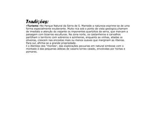 Tradições:
•Turismo -No Parque Natural da Serra de S. Mamede a natureza exprime-se de uma
forma especialmente exuberante. Muito rica sob o ponto de vista geológico,chamam
de imediato a atenção do viajante os imponentes quartzitos da serra, que marcam a
paisagem com bizarras esculturas. Na zona norte, os castanheiros e carvalhos
partilham o território com sobreiros e azinheiras, enquanto as vinhas, aliadas às
oliveiras, crescem nas encostas mais ou menos suaves que marginam as ribeiras.
Para sul, afirma-se a grande propriedade.
É o Alentejo dos "montes”, das explorações pecuárias em natural simbiose com o
montado e das pequenas aldeias de casario térreo caiado, envolvidas por hortas e
pomares.
 