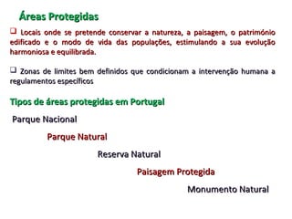 Áreas ProtegidasÁreas Protegidas
 Locais onde se pretende conservar a natureza, a paisagem, o patrimónioLocais onde se pretende conservar a natureza, a paisagem, o património
edificado e o modo de vida das populações, estimulando a sua evoluçãoedificado e o modo de vida das populações, estimulando a sua evolução
harmoniosa e equilibrada.harmoniosa e equilibrada.
 Zonas de limites bem definidos que condicionam a intervenção humana aZonas de limites bem definidos que condicionam a intervenção humana a
regulamentos específicosregulamentos específicos
Tipos de áreas protegidas em PortugalTipos de áreas protegidas em Portugal
Parque NacionalParque Nacional
Parque NaturalParque Natural
Reserva NaturalReserva Natural
Paisagem ProtegidaPaisagem Protegida
Monumento NaturalMonumento Natural
 