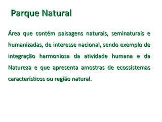 Parque NaturalParque Natural
Área que contém paisagens naturais, seminaturais eÁrea que contém paisagens naturais, seminaturais e
humanizadas, de interesse nacional, sendo exemplo dehumanizadas, de interesse nacional, sendo exemplo de
integração harmoniosa da atividade humana e daintegração harmoniosa da atividade humana e da
Natureza e que apresenta amostras de ecossistemasNatureza e que apresenta amostras de ecossistemas
característicos ou região natural.característicos ou região natural.
 