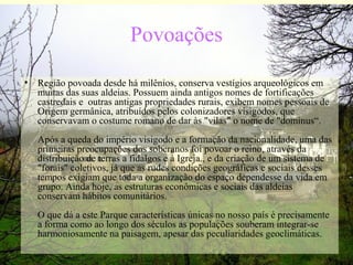Povoações
• Região povoada desde há milênios, conserva vestígios arqueológicos em
muitas das suas aldeias. Possuem ainda antigos nomes de fortificações
castredais e outras antigas propriedades rurais, exibem nomes pessoais de
Origem germânica, atribuídos pelos colonizadores visigodos, que
conservavam o costume romano de dar às "vilas" o nome de "dominus“.
Após a queda do império visigodo e a formação da nacionalidade, uma das
primeiras preocupações dos soberanos foi povoar o reino, através da
distribuição de terras a fidalgos e à Igreja., e da criação de um sistema de
"forais" coletivos, já que as rudes condições geográficas e sociais desses
tempos exigiam que toda a organização do espaço dependesse da vida em
grupo. Ainda hoje, as estruturas econômicas e sociais das aldeias
conservam hábitos comunitários.
O que dá a este Parque características únicas no nosso país é precisamente
a forma como ao longo dos séculos as populações souberam integrar-se
harmoniosamente na paisagem, apesar das peculiaridades geoclimáticas.
 