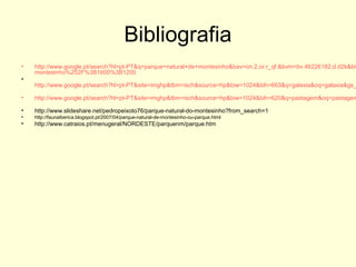 Bibliografia
• http://www.google.pt/search?hl=pt-PT&q=parque+natural+de+montesinho&bav=on.2,or.r_qf.&bvm=bv.46226182,d.d2k&biw
montesinho%252F%3B1600%3B1200
•
http://www.google.pt/search?hl=pt-PT&site=imghp&tbm=isch&source=hp&biw=1024&bih=663&q=galaxia&oq=galaxia&gs_
• http://www.google.pt/search?hl=pt-PT&site=imghp&tbm=isch&source=hp&biw=1024&bih=620&q=pastagem&oq=pastagem
• http://www.slideshare.net/pedropeixoto76/parque-natural-do-montesinho?from_search=1
• http://faunaiberica.blogspot.pt/2007/04/parque-natural-de-montesinho-ou-parque.html
• http://www.catraios.pt/menugeral/NORDESTE/parquenm/parque.htm
 
