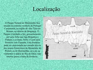 Localização
O Parque Natural de Montesinho fica
situado no extremo nordeste de Portugal
Continental, na região de Alto Trás-os-
Montes, no distrito de Bragança. O
Parque é limitado a Sul, grosseiramente,
por uma linha que liga Bragança e
Vinhais; e a Oeste, Norte e Leste pela
fronteira com Espanha. Esta fronteira
pode ser atravessada por estrada através
dos postos fronteiriços da Moimenta, do
Portelo ou de Quintanilha, ou a pé, se
visitarmos a aldeia de Rio de Onor, cujo
interior passa a linha de fronteira.
 