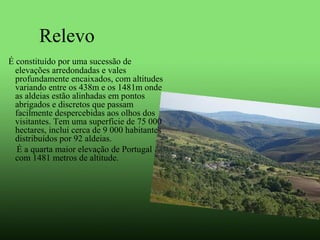 Relevo
 É constituído por uma sucessão de 
elevações arredondadas e vales 
profundamente encaixados, com altitudes 
variando entre os 438m e os 1481m onde 
as aldeias estão alinhadas em pontos 
abrigados e discretos que passam 
facilmente despercebidas aos olhos dos 
visitantes. Tem uma superfície de 75 000 
hectares, inclui cerca de 9 000 habitantes 
distribuídos por 92 aldeias. 
      É a quarta maior elevação de Portugal 
com 1481 metros de altitude.
 