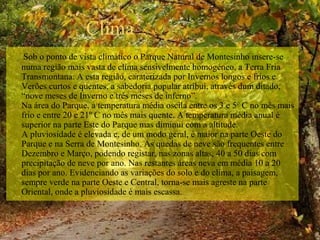 Clima 
Sob o ponto de vista climático o Parque Natural de Montesinho insere-se 
numa região mais vasta de clima sensivelmente homogéneo, a Terra Fria 
Transmontana. A esta região, caraterizada por Invernos longos e frios e 
Verões curtos e quentes, a sabedoria popular atribui, através dum ditado, 
“nove meses de Inverno e três meses de inferno”.
Na área do Parque, a temperatura média oscila entre os 3 e 5º C no mês mais 
frio e entre 20 e 21º C no mês mais quente. A temperatura média anual é 
superior na parte Este do Parque mas diminui com a altitude.
A pluviosidade é elevada e, de um modo geral, é maior na parte Oeste do 
Parque e na Serra de Montesinho. As quedas de neve são frequentes entre 
Dezembro e Março, podendo registar, nas zonas altas, 40 a 50 dias com 
precipitação de neve por ano. Nas restantes áreas neva em média 10 a 20 
dias por ano. Evidenciando as variações do solo e do clima, a paisagem, 
sempre verde na parte Oeste e Central, torna-se mais agreste na parte 
Oriental, onde a pluviosidade é mais escassa. 
 